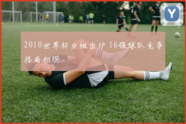 2010世界杯分组出炉 16强球队竞争格局初现