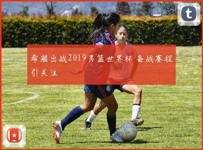 希腊出战2019男篮世界杯 备战赛程引关注