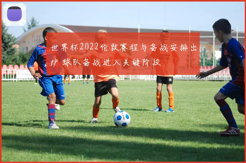 世界杯2022伦敦赛程与备战安排出炉 球队备战进入关键阶段